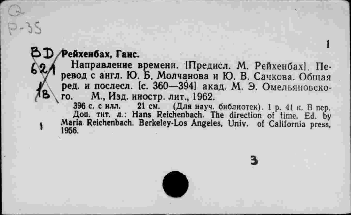 ﻿Е> D/Рейхенбах, Ганс.
(ел Направление времени. (Предисл. М. Рейхенбах]. Пе-
0 / ревод с англ. Ю. Б. Молчанова и Ю. В. Сачкова. Общая
J ред. и послесл. {с. 360—394] акад. М. Э. Омельяновско-
’Ь го. М., Изд. иностр, лит., 1962.
396 с. с илл. 21 см. (Для науч, библиотек). 1 р. 41 к. В пер. Доп. тит. л.: Hans Reichenbach. The direction of time. Ed. by
I Maria Reichenbach. Berkeley-Los Angeles, Univ, of California press,